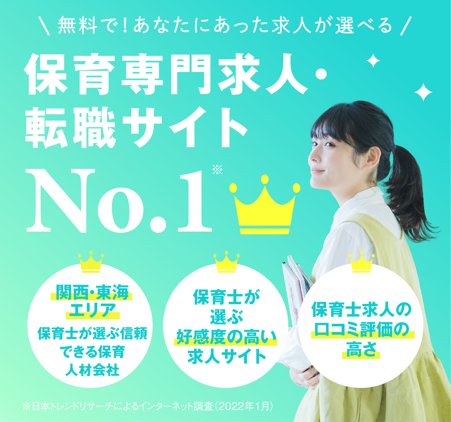 無料で!あなたにあった求人が選べる 保育専門求人 転職サイトNo.1 関西・東海 エリア関西・東海 エリア 保育士が 選ぶ 好感度の高い 求人サイト保育士が 選ぶ 好感度の高い 求人サイト保育士が 選ぶ 好感度の高い 求人サイト※日本トレンドリサーチによるインターネット調査(2022年1月)