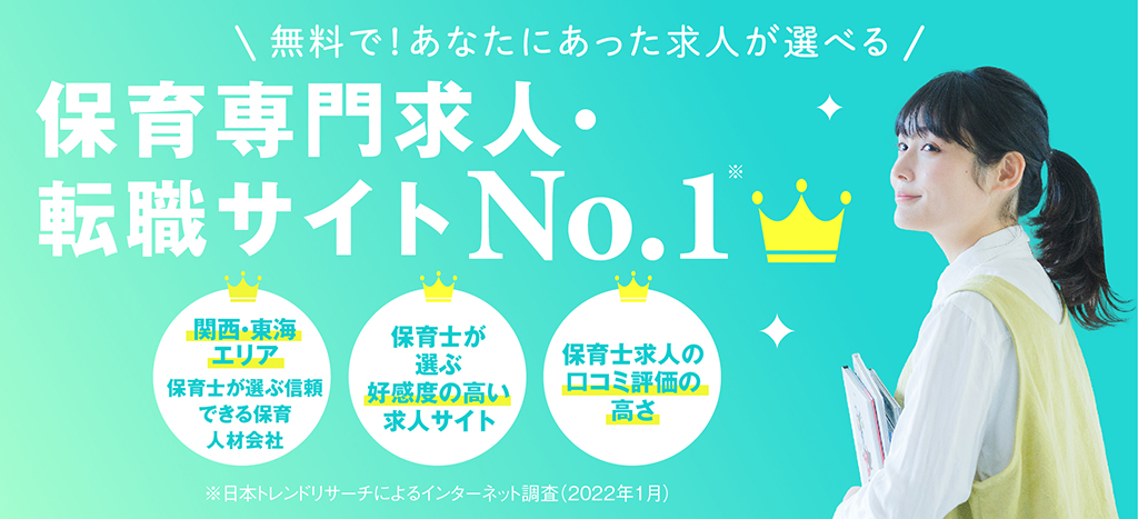無料で!あなたにあった求人が選べる 保育専門求人 転職サイトNo.1 関西・東海 エリア関西・東海 エリア 保育士が 選ぶ 好感度の高い 求人サイト保育士が 選ぶ 好感度の高い 求人サイト保育士が 選ぶ 好感度の高い 求人サイト※日本トレンドリサーチによるインターネット調査(2022年1月)